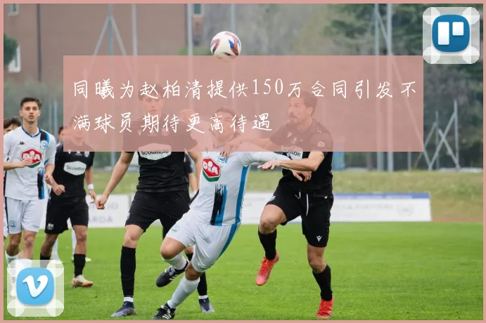 同曦为赵柏清提供150万合同引发不满球员期待更高待遇