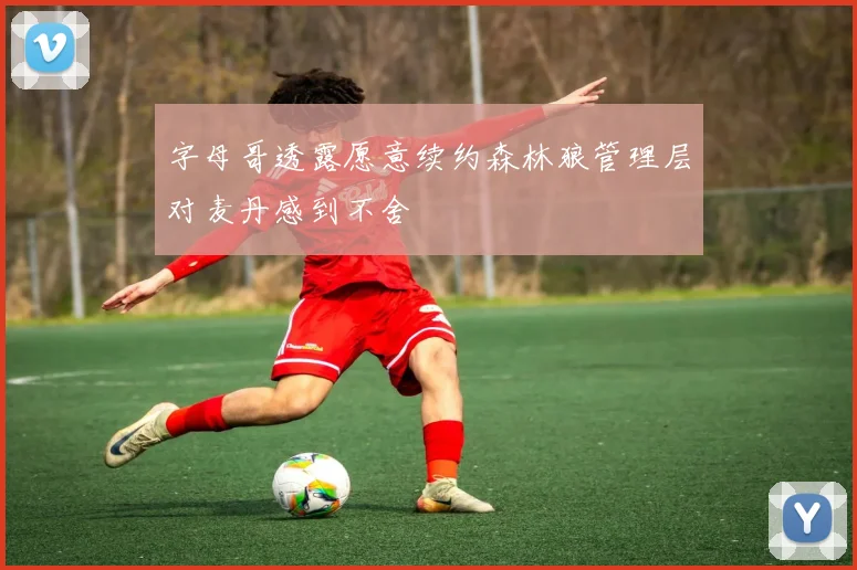 字母哥透露愿意续约森林狼管理层对麦丹感到不舍