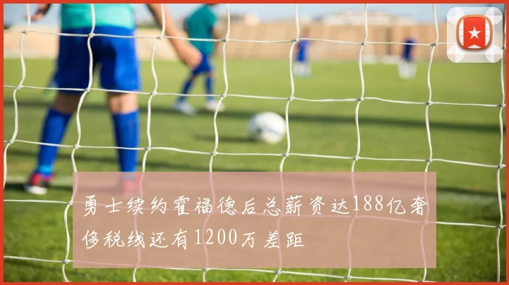 勇士续约霍福德后总薪资达188亿奢侈税线还有1200万差距