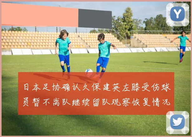 日本足协确认久保建英左膝受伤球员暂不离队继续留队观察恢复情况