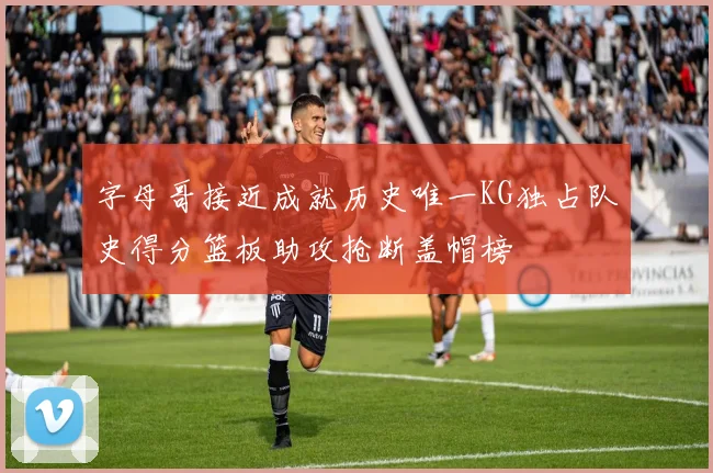 字母哥接近成就历史唯一KG独占队史得分篮板助攻抢断盖帽榜