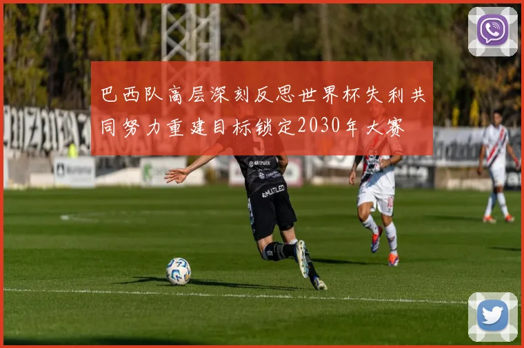 巴西队高层深刻反思世界杯失利共同努力重建目标锁定2030年大赛