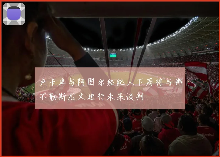 卢卡库与阿图尔经纪人下周将与那不勒斯尤文进行未来谈判