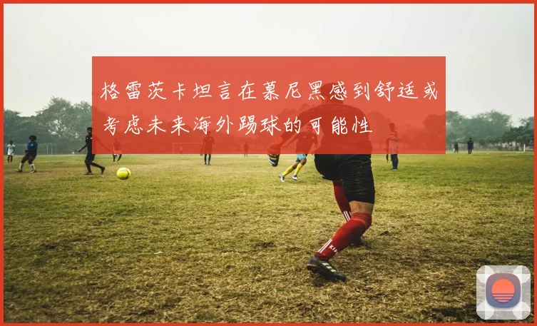 格雷茨卡坦言在慕尼黑感到舒适或考虑未来海外踢球的可能性