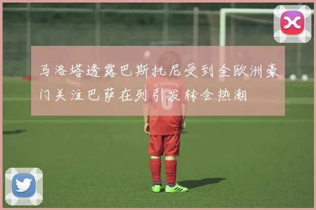 马洛塔透露巴斯托尼受到全欧洲豪门关注巴萨在列引发转会热潮