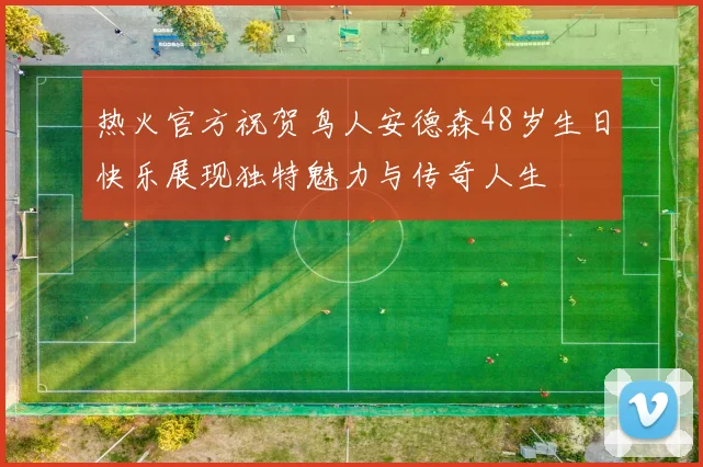 热火官方祝贺鸟人安德森48岁生日快乐展现独特魅力与传奇人生