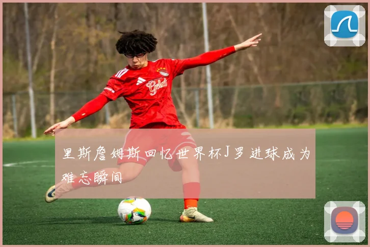 里斯詹姆斯回忆世界杯J罗进球成为难忘瞬间