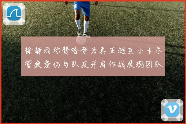 徐静雨称赞哈登为真正超巨小卡尽管疲惫仍与队友并肩作战展现团队精神