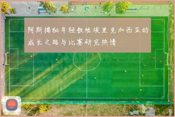 阿斯揭秘年轻教练埃里克加西亚的成长之路与比赛研究热情