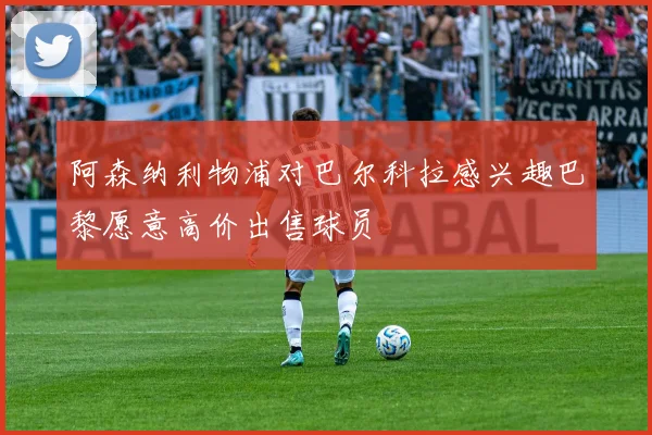 阿森纳利物浦对巴尔科拉感兴趣巴黎愿意高价出售球员