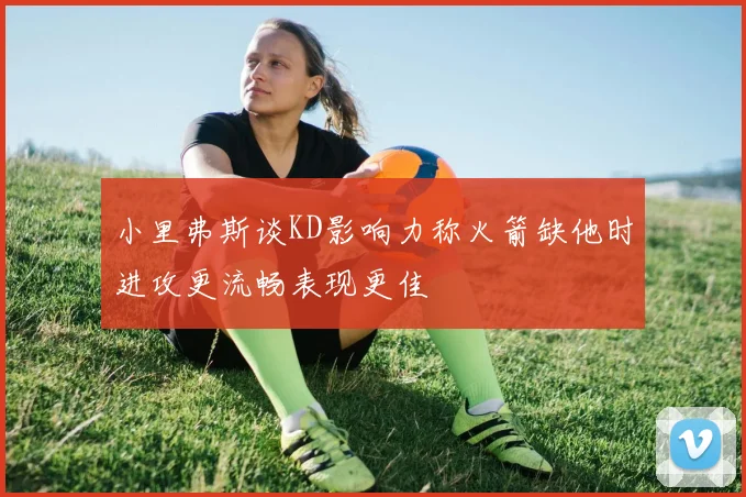 小里弗斯谈KD影响力称火箭缺他时进攻更流畅表现更佳