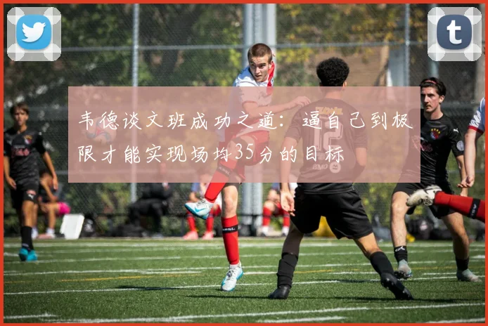 韦德谈文班成功之道：逼自己到极限才能实现场均35分的目标