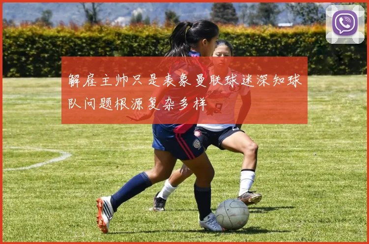 解雇主帅只是表象曼联球迷深知球队问题根源复杂多样