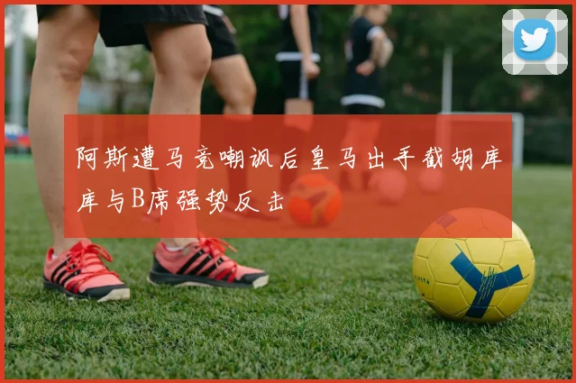 阿斯遭马竞嘲讽后皇马出手截胡库库与B席强势反击